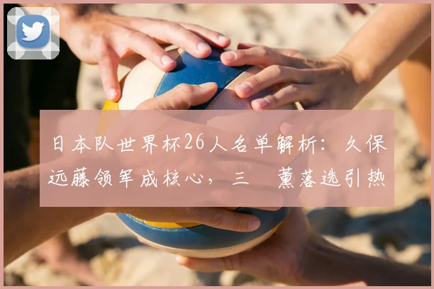 日本队世界杯26人名单解析：久保远藤领军成核心，三笘薰落选引热议