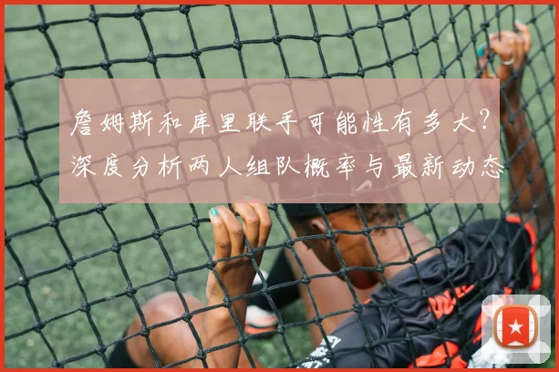 詹姆斯和库里联手可能性有多大？深度分析两人组队概率与最新动态