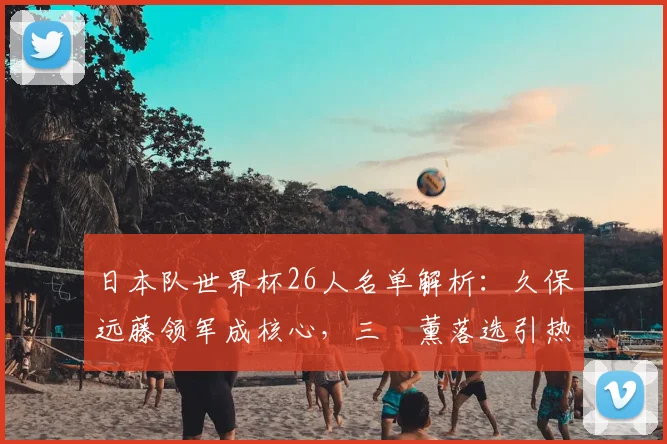 日本队世界杯26人名单解析:久保远藤领军成核心,三笘薰落选引热议