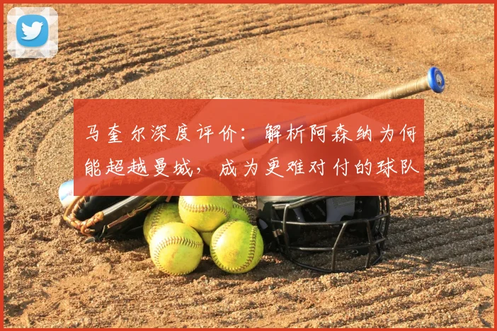 马奎尔深度评价：解析阿森纳为何能超越曼城，成为更难对付的球队
