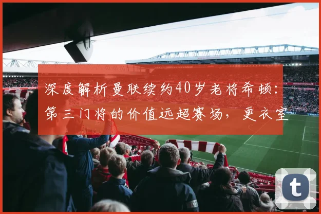 深度解析曼联续约40岁老将希顿：第三门将的价值远超赛场，更衣室定海神针再战一年