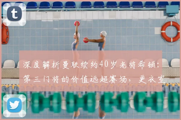 深度解析曼联续约40岁老将希顿:第三门将的价值远超赛场,更衣室定海神针再战一年
